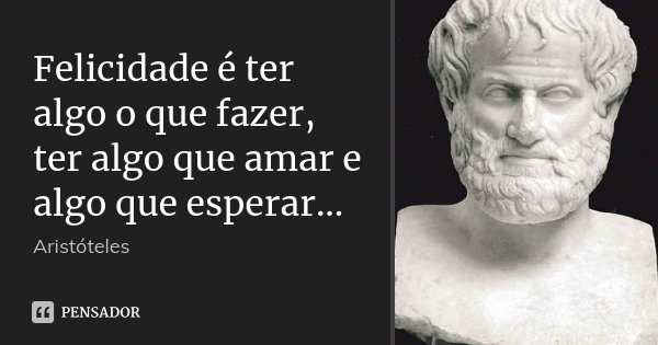 Felicidade é ter algo o que fazer, ter... Aristóteles