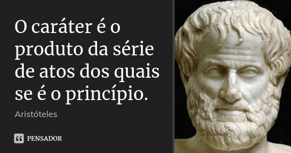 O caráter é o produto da série de atos dos quais se é o princípio.... Frase de Aristoteles.