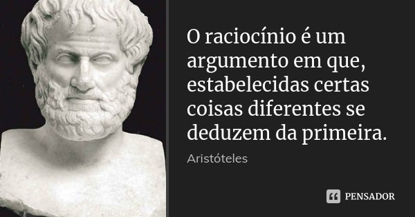 O raciocínio é um argumento em que, estabelecidas certas coisas diferentes se deduzem da primeira.... Frase de Aristóteles.