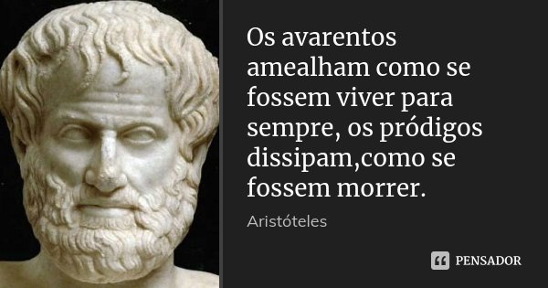 Os avarentos amealham como se fossem viver para sempre, os pródigos dissipam,como se fossem morrer.... Frase de Aristóteles.