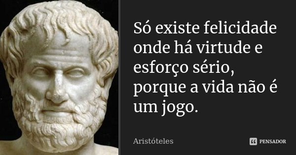 Só existe felicidade onde há virtude e esforço sério, porque a vida não é um jogo.... Frase de Aristóteles.