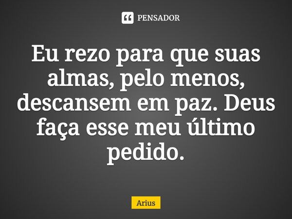 ⁠Eu rezo para que suas almas, pelo menos, descansem em paz. Deus faça esse meu último pedido.... Frase de Arius.