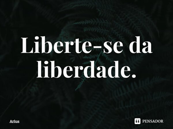 ⁠Liberte-se da liberdade.... Frase de Arius.