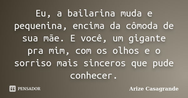 Eu, a bailarina muda e pequenina, encima da cômoda de sua mãe. E você, um gigante pra mim, com os olhos e o sorriso mais sinceros que pude conhecer.... Frase de Arize Casagrande.