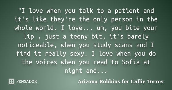 "I love when you talk to a patient and it's like they're the only person in the whole world. I love... um, you bite your lip , just a teeny bit, it's barel... Frase de Arizona Robbins for Callie Torres.