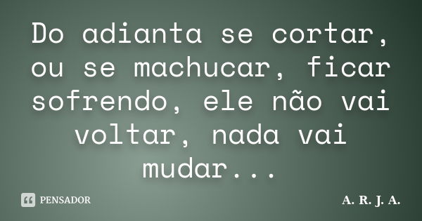 Do adianta se cortar, ou se machucar, ficar sofrendo, ele não vai voltar, nada vai mudar...... Frase de A. R. J. A..