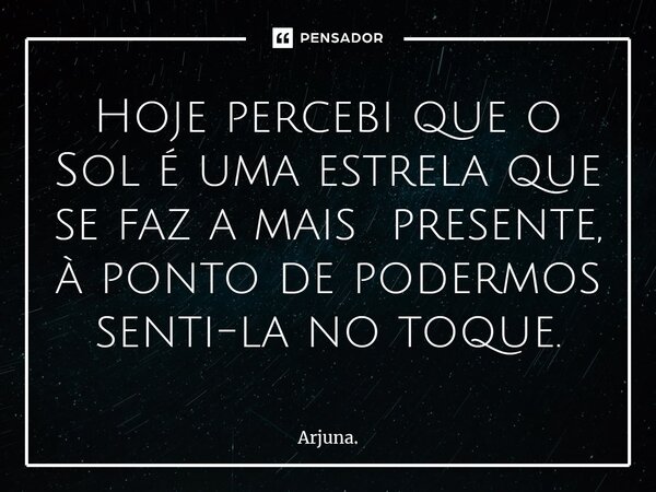 ⁠Hoje percebi que o Sol é uma estrela que se faz a mais presente, à ponto de podermos senti-la no toque.... Frase de Arjuna..