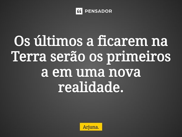 ⁠Os últimos a ficarem na Terra serão os primeiros a em uma nova realidade.... Frase de Arjuna..