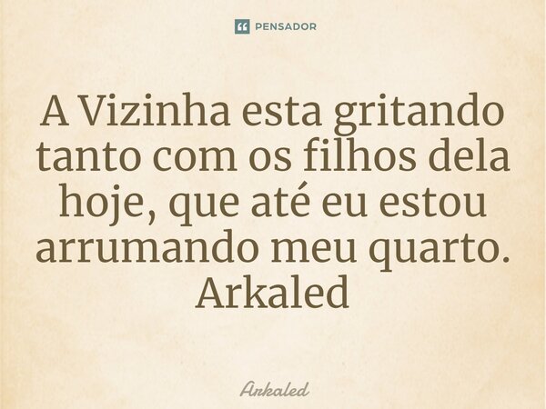 ⁠A Vizinha esta gritando tanto com os filhos dela hoje, que até eu estou arrumando meu quarto. Arkaled... Frase de Arkaled.