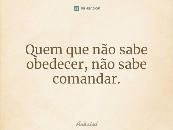 Quem que não sabe obedecer, não sabe comandar.... Frase de Arkaled.