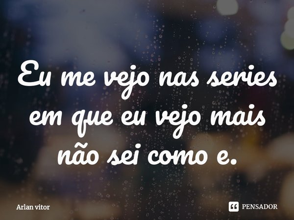 ⁠Eu me vejo nas series em que eu vejo mais não sei como e.... Frase de Arlan vitor.