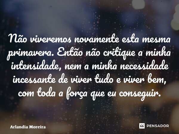 ⁠Não viveremos novamente esta mesma primavera. Então não critique a minha intensidade, nem a minha necessidade incessante de viver tudo e viver bem, com toda a ... Frase de Arlândia Moreira.