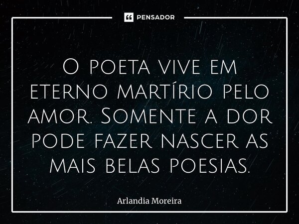 ⁠O poeta vive em eterno martírio pelo amor. Somente a dor pode fazer nascer as mais belas poesias.... Frase de Arlândia Moreira.