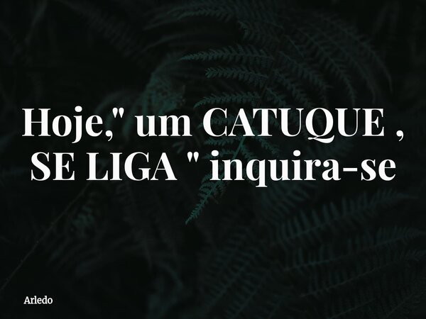 Hoje, " um CATUQUE , SE LIGA " inquira-se... Frase de arledo.