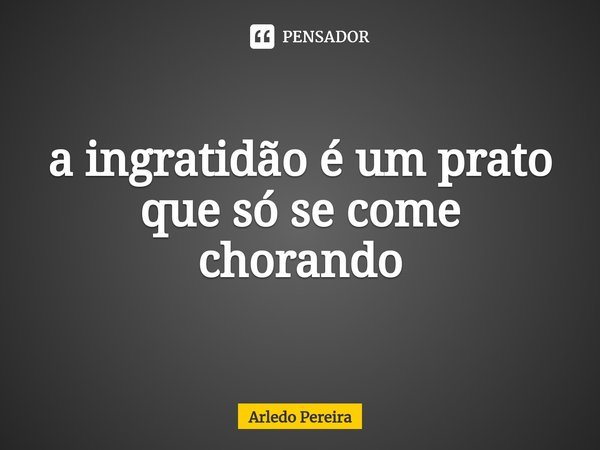 ⁠a ingratidão é um prato que só se come chorando... Frase de Arledo Pereira.