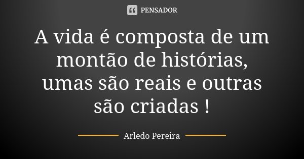 A vida é composta de um montão de histórias, umas são reais e outras são criadas !... Frase de Arledo Pereira.