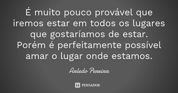 É muito pouco provável que iremos estar em todos os lugares que gostaríamos de estar. Porém é perfeitamente possível amar o lugar onde estamos.... Frase de Arledo Pereira.