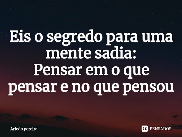 Eis o ⁠segredo para uma mente sadia:
Pensar em o que pensar e no que pensou... Frase de Arledo Pereira.