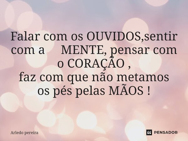 Falar com os OUVIDOS,sentir com a MENTE, pensar com o CORAÇÃO , faz com que não metamos os pés pelas MÃOS !... Frase de Arledo Pereira.