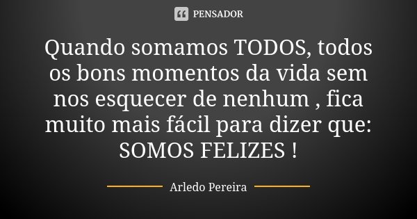 Quando somamos TODOS, todos os bons momentos da vida sem nos esquecer de nenhum , fica muito mais fácil para dizer que: SOMOS FELIZES !... Frase de Arledo Pereira.