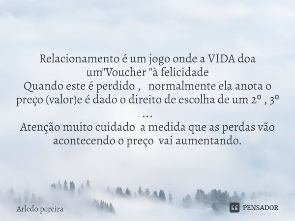 ⁠Relacionamento é um jogo onde a VIDA doa um "Voucher "à felicidade
Quando este é perdido , normalmente ela anota o preço (valor)e é dado o direito de... Frase de Arledo Pereira.