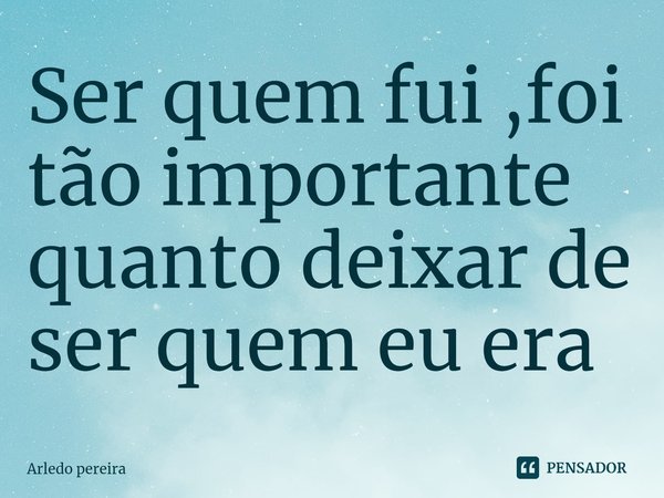 ⁠Ser quem fui ,foi tão importante quanto deixar de ser quem eu era... Frase de Arledo Pereira.