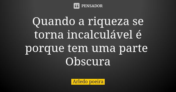 Quando a riqueza se torna incalculável é porque tem uma parte Obscura... Frase de Arledo poeira.