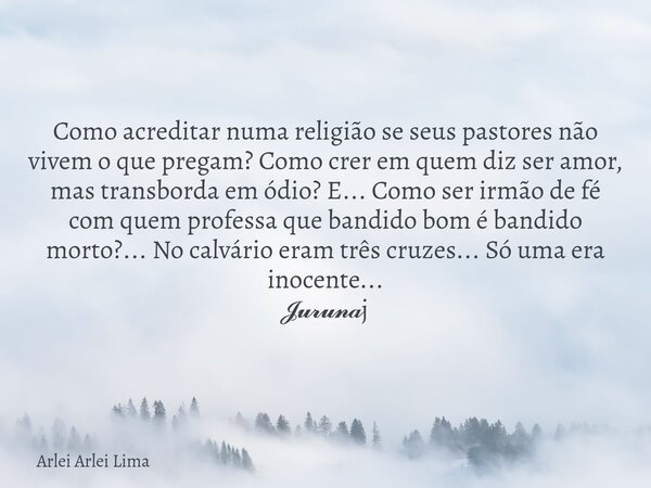 Como acreditar numa religião se seus pastores não vivem o que pregam? Como crer em quem diz ser amor, mas transborda em ódio? E... Como ser irmão de fé com quem... Frase de Arlei Arlei Lima.