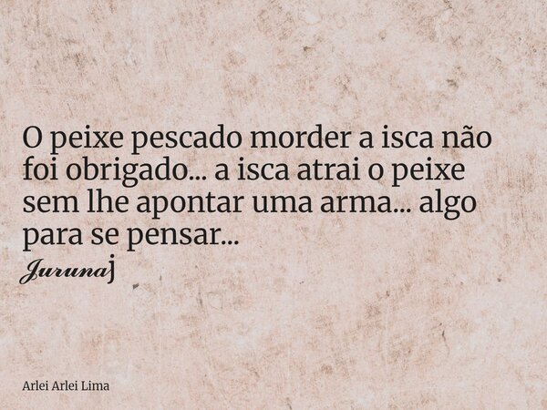 O peixe pescado morder a isca não foi obrigado... a isca atrai o peixe sem lhe apontar uma arma... algo para se pensar... 𝓙𝓾𝓻𝓾𝓷𝓪j... Frase de Arlei Arlei Lima.