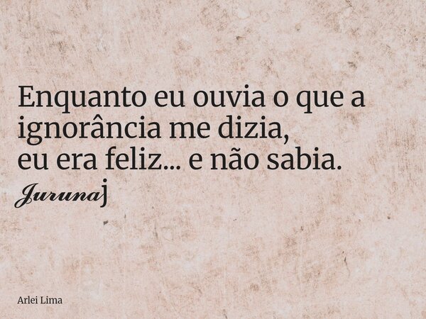 Enquanto eu ouvia o que a ignorância me dizia, eu era feliz... e não sabia. 𝓙𝓾𝓻𝓾𝓷𝓪j... Frase de Arlei Lima.