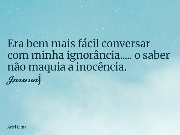 Era bem mais fácil conversar com minha ignorância..... o saber não maquia a inocência. 𝓙𝓾𝓻𝓾𝓷𝓪j... Frase de Arlei Lima.
