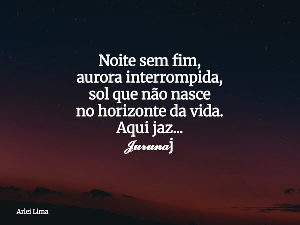 Noite sem fim, aurora interrompida, sol que não nasce no horizonte da vida. Aqui jaz... 𝓙𝓾𝓻𝓾𝓷𝓪j... Frase de Arlei Lima.