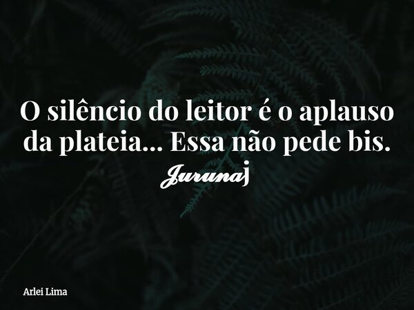 O silêncio do leitor é o aplauso da plateia... Essa não pede bis. 𝓙𝓾𝓻𝓾𝓷𝓪j... Frase de Arlei Lima.