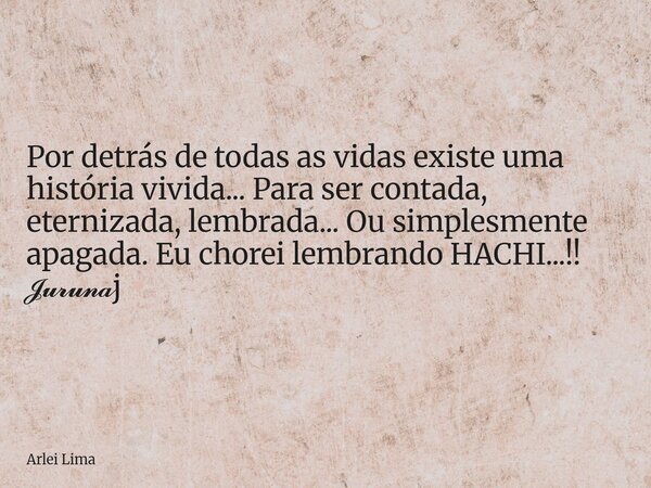 Por detrás de todas as vidas existe uma história vivida... Para ser contada, eternizada, lembrada... Ou simplesmente apagada. Eu chorei lembrando HACHI...!! 𝓙𝓾𝓻... Frase de Arlei Lima.