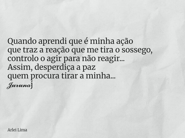 Quando aprendi que é minha ação que traz a reação que me tira o sossego, controlo o agir para não reagir... Assim, desperdiça a paz quem procura tirar a minha..... Frase de Arlei Lima.