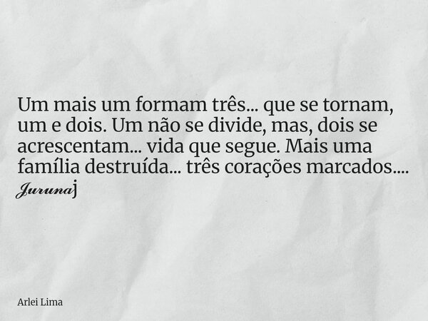 Um mais um formam três... que se tornam, um e dois. Um não se divide, mas, dois se acrescentam... vida que segue. Mais uma família destruída... três corações ma... Frase de Arlei Lima.