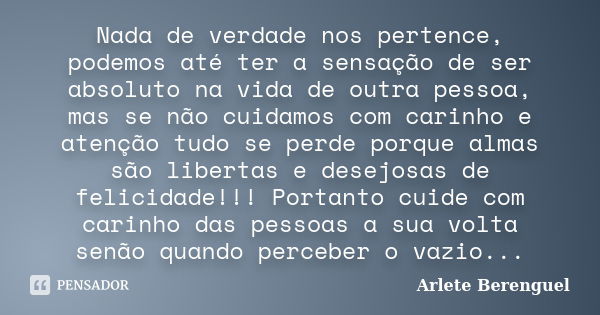 Nada de verdade nos pertence, podemos até ter a sensação de ser absoluto na vida de outra pessoa, mas se não cuidamos com carinho e atenção tudo se perde porque... Frase de Arlete Berenguel.