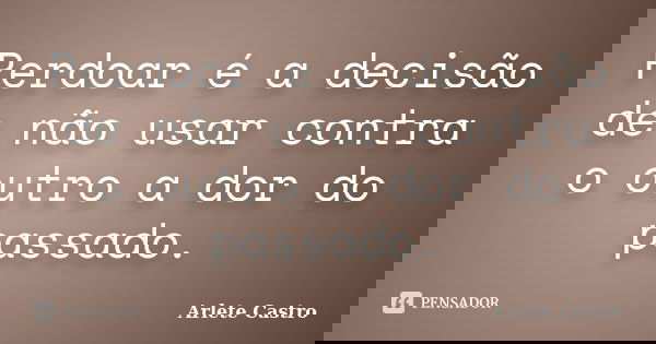 Perdoar é a decisão de não usar contra o outro a dor do passado.... Frase de Arlete Castro.