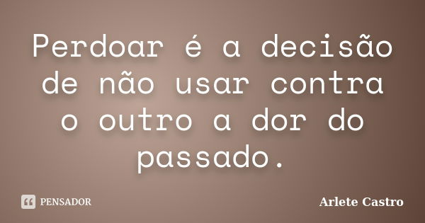 Perdoar é a decisão de não usar contra o outro a dor do passado.... Frase de Arlete Castro.