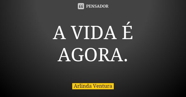 A VIDA É AGORA.... Frase de Arlinda Ventura.