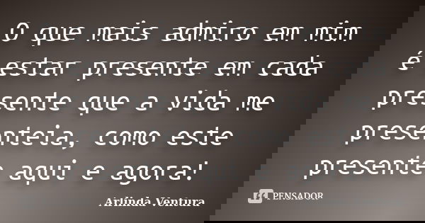 O que mais admiro em mim é estar presente em cada presente que a vida me presenteia, como este presente aqui e agora!... Frase de Arlinda Ventura.