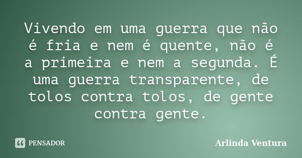 Vivendo em uma guerra que não é fria e nem é quente, não é a primeira e nem a segunda. É uma guerra transparente, de tolos contra tolos, de gente contra gente.... Frase de Arlinda Ventura.