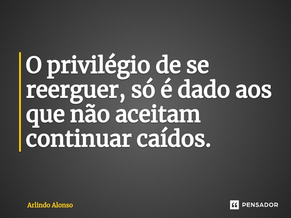 ⁠⁠O privilégio de se reerguer, só é dado aos que não aceitam continuar caídos.... Frase de Arlindo Alonso.