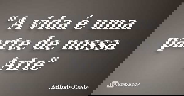 "A vida é uma parte de nossa Arte"... Frase de Arlindo Costa.
