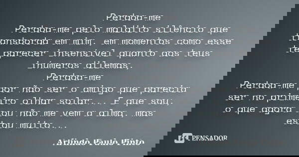 Perdoa-me Perdoa-me pelo maldito silêncio que transborda em mim, em momentos como esse te parecer insensível quanto aos teus inúmeros dilemas, Perdoa-me Perdoa-... Frase de Arlindo Paulo Pinto.