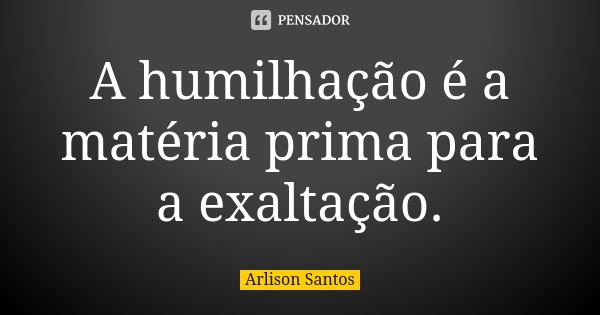 A humilhação é a matéria prima para a exaltação.... Frase de Arlison Santos.