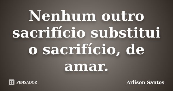Nenhum outro sacrifício substitui o sacrifício, de amar.... Frase de Arlison Santos.