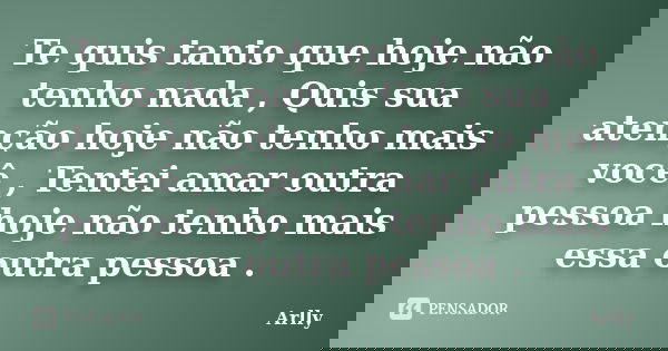 Te quis tanto que hoje não tenho nada , Quis sua atenção hoje não tenho mais você , Tentei amar outra pessoa hoje não tenho mais essa outra pessoa .... Frase de Arlly.