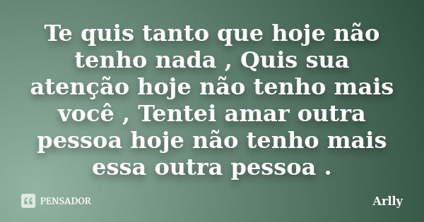 Te quis tanto que hoje não tenho nada , Quis sua atenção hoje não tenho mais você , Tentei amar outra pessoa hoje não tenho mais essa outra pessoa .... Frase de Arlly.