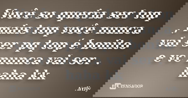 Você so queria ser top , mais top você nunca vai ser pq top é bonito e vc nunca vai ser . haha kk... Frase de Arlly.